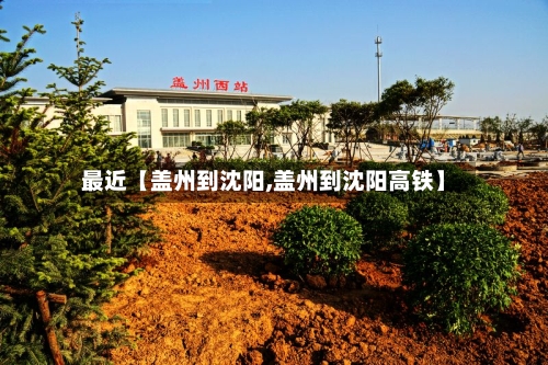 最近【盖州到沈阳,盖州到沈阳高铁】