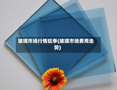 玻璃市场行情旺季(玻璃市场费用走势)-第2张图片