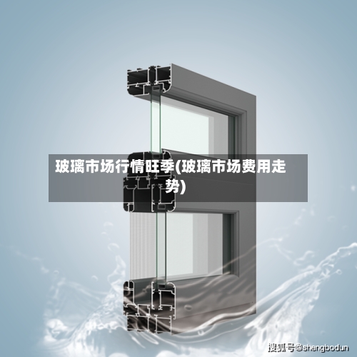 玻璃市场行情旺季(玻璃市场费用走势)